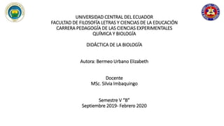 UNIVERSIDAD CENTRAL DEL ECUADOR
FACULTAD DE FILOSOFÍA LETRAS Y CIENCIAS DE LA EDUCACIÓN
CARRERA PEDAGOGÍA DE LAS CIENCIAS EXPERIMENTALES
QUÍMICA Y BIOLOGÍA
DIDÁCTICA DE LA BIOLOGÍA
Autora: Bermeo Urbano Elizabeth
Docente
MSc. Silvia Imbaquingo
Semestre V “B”
Septiembre 2019- Febrero 2020
 