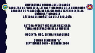 UNIVERSIDAD CENTRAL DEL ECUADOR
FACULTAD DE FILOSOFÍA, LETRAS Y CIENCIAS DE LA EDUCACIÓN
CARRERA DE PEDAGOGÍA DE LAS CIENCIAS EXPERIMENTALES
QUÍMICA Y BIOLOGÍA
CÁTEDRA DE DIDÁCTICA DE LA BIOLOGÍA
AUTORA: WENDY MICHELLE CRUZ CAZA
TEMA: OBSERVACIÓN DE LA MITOSIS
DOCENTE: MSC. SILVIA IMBAQUINGO
QUINTO SEMESTRE “A”
SEPTIEMBRE 2019 – FEBRERO 2020
 