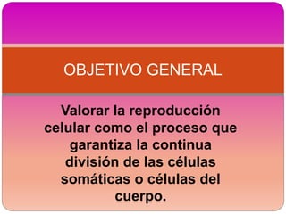 Valorar la reproducción
celular como el proceso que
garantiza la continua
división de las células
somáticas o células del
cuerpo.
OBJETIVO GENERAL
 