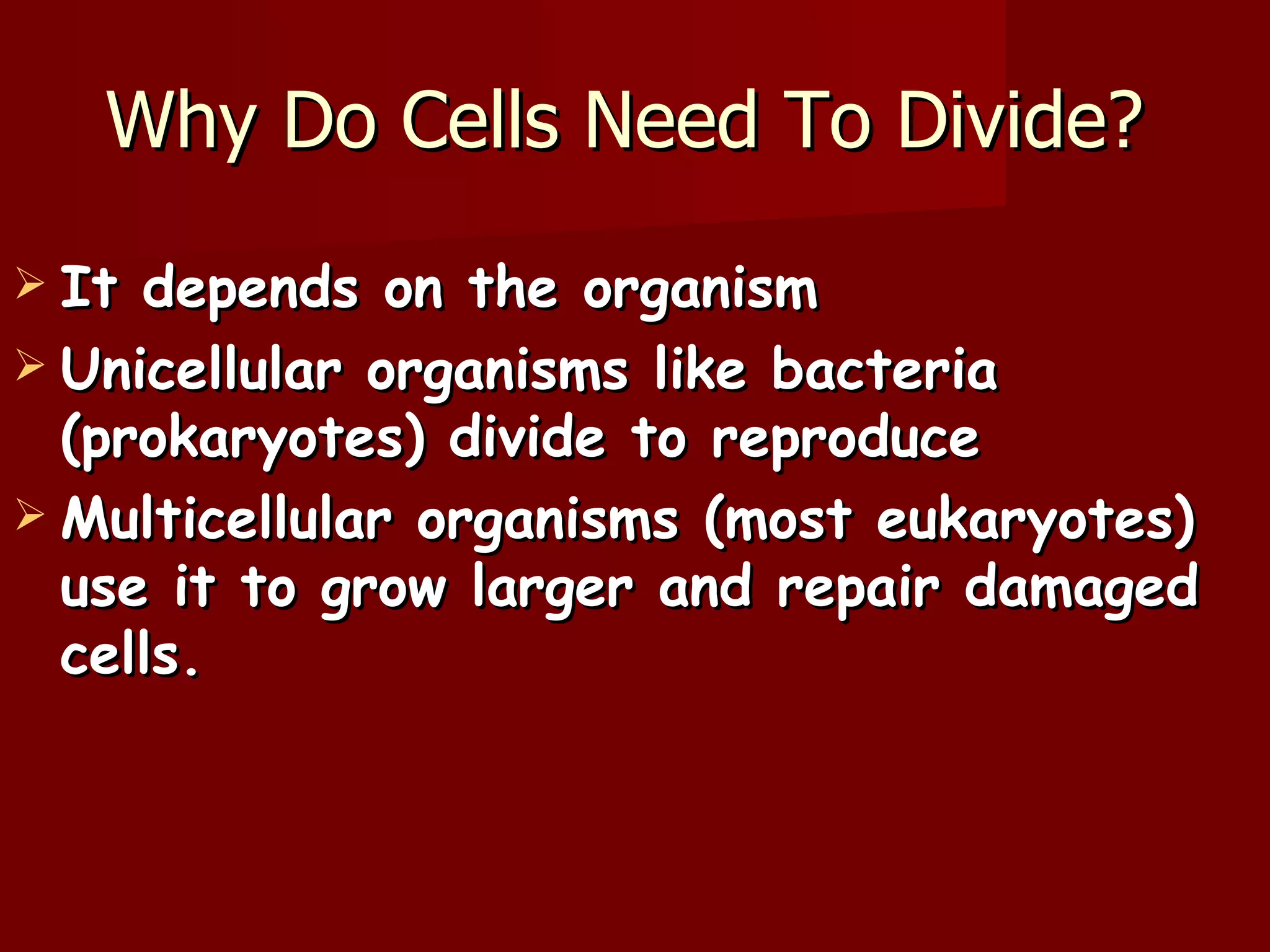 Why Do Cells Need To Divide?
 It depends on the organism
 Unicellular organisms like bacteria
  (prokaryotes) divide to reproduce
 Multicellular organisms (most eukaryotes)
  use it to grow larger and repair damaged
  cells.
 