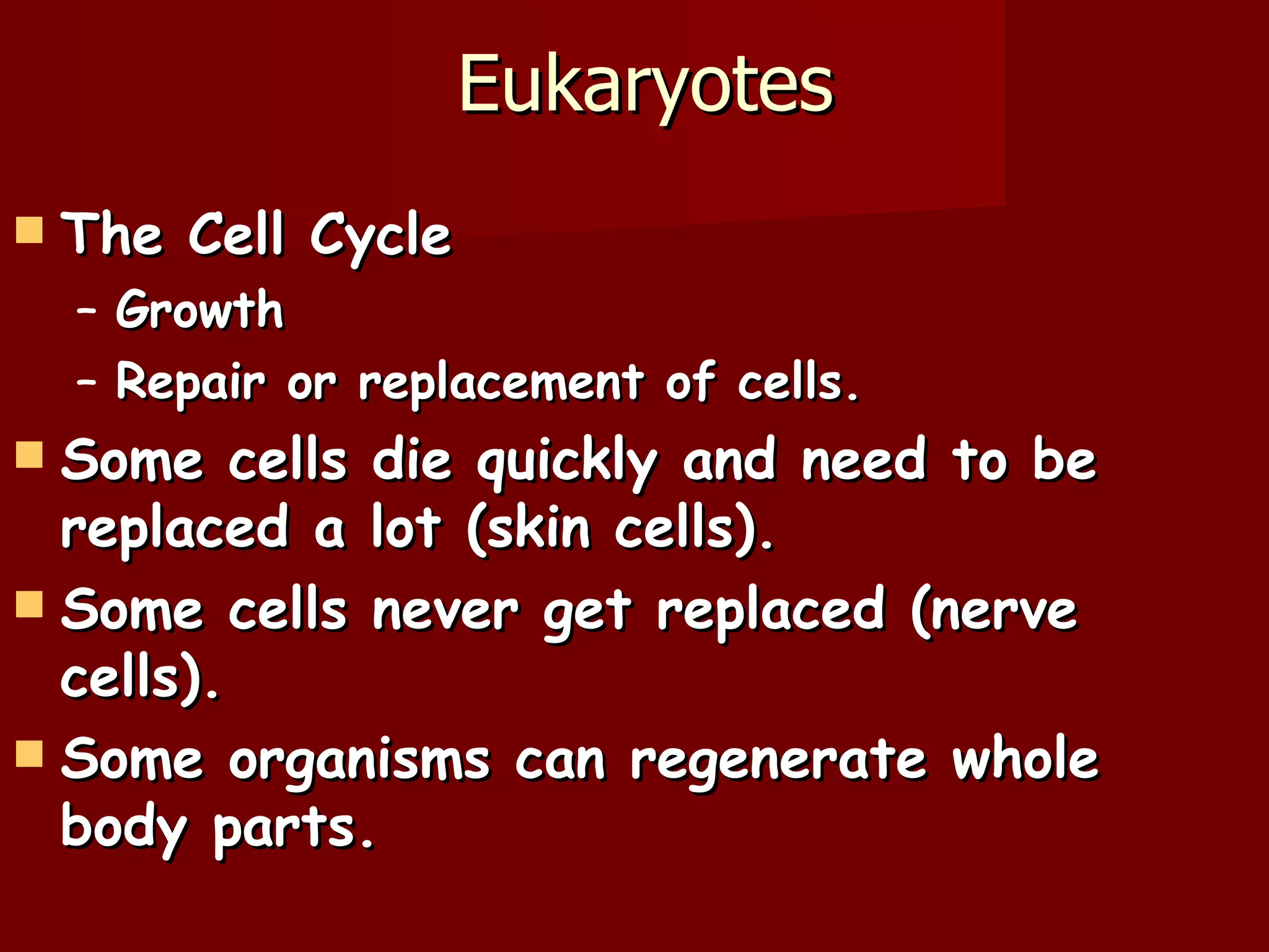 Eukaryotes
   The Cell Cycle
    – Growth
    – Repair or replacement of cells.
 Some cells die quickly and need to be
  replaced a lot (skin cells).
 Some cells never get replaced (nerve
  cells).
 Some organisms can regenerate whole
  body parts.
 
