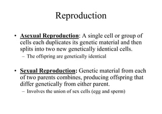 Reproduction

• Asexual Reproduction: A single cell or group of
  cells each duplicates its genetic material and then
  splits into two new genetically identical cells.
   – The offspring are genetically identical

• Sexual Reproduction: Genetic material from each
  of two parents combines, producing offspring that
  differ genetically from either parent.
   – Involves the union of sex cells (egg and sperm)
 