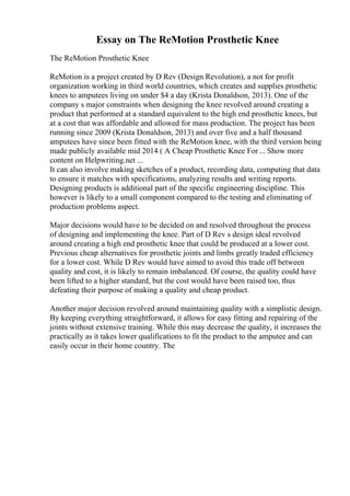 Essay on The ReMotion Prosthetic Knee
The ReMotion Prosthetic Knee
ReMotion is a project created by D Rev (Design Revolution), a not for profit
organization working in third world countries, which creates and supplies prosthetic
knees to amputees living on under $4 a day (Krista Donaldson, 2013). One of the
company s major constraints when designing the knee revolved around creating a
product that performed at a standard equivalent to the high end prosthetic knees, but
at a cost that was affordable and allowed for mass production. The project has been
running since 2009 (Krista Donaldson, 2013) and over five and a half thousand
amputees have since been fitted with the ReMotion knee, with the third version being
made publicly available mid 2014 ( A Cheap Prosthetic Knee For... Show more
content on Helpwriting.net ...
It can also involve making sketches of a product, recording data, computing that data
to ensure it matches with specifications, analyzing results and writing reports.
Designing products is additional part of the specific engineering discipline. This
however is likely to a small component compared to the testing and eliminating of
production problems aspect.
Major decisions would have to be decided on and resolved throughout the process
of designing and implementing the knee. Part of D Rev s design ideal revolved
around creating a high end prosthetic knee that could be produced at a lower cost.
Previous cheap alternatives for prosthetic joints and limbs greatly traded efficiency
for a lower cost. While D Rev would have aimed to avoid this trade off between
quality and cost, it is likely to remain imbalanced. Of course, the quality could have
been lifted to a higher standard, but the cost would have been raised too, thus
defeating their purpose of making a quality and cheap product.
Another major decision revolved around maintaining quality with a simplistic design.
By keeping everything straightforward, it allows for easy fitting and repairing of the
joints without extensive training. While this may decrease the quality, it increases the
practically as it takes lower qualifications to fit the product to the amputee and can
easily occur in their home country. The
 