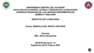 UNIVERSIDAD CENTRAL DEL ECUADOR
FACULTAD DE FILOSOFÍA, LETRAS Y CIENCIAS DE LA EDUCACIÓN
CARRERA PEDAGOGÍA DE LAS CIENCIAS EXPERIMENTALES,
QUÍMICA Y BIOLOGÍA
DIDÁCTICA DE LA BIOLOGÍA
Autora: MARCELA DEL ROCÍO LARA RUIZ
Docente
MSc. Silvia Imbaquingo
QUINTO Semestre “A”
Septiembre 2019- Febrero 2020
 