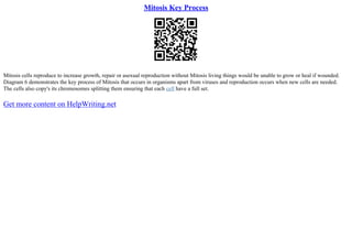 Mitosis Key Process
Mitosis cells reproduce to increase growth, repair or asexual reproduction without Mitosis living things would be unable to grow or heal if wounded.
Diagram 6 demonstrates the key process of Mitosis that occurs in organisms apart from viruses and reproduction occurs when new cells are needed.
The cells also copy's its chromosomes splitting them ensuring that each cell have a full set.
Get more content on HelpWriting.net
 