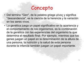 Concepto
• Del término "Gen", de la palabra griega γένος y significa
"descendencia", es la ciencia de la herencia y la variación
en los seres vivos.
• La genética juega un papel significativo en la apariencia y
el comportamiento de los organismos, es la combinación
de la genética con las experiencias del organismo la que
determina el resultado final. Por ejemplo, mientras que los
genes juegan un papel en la determinación de la altura de
una persona, la nutrición y la salud de esta persona
durante la infancia también juegan un papel importante.
12
 
