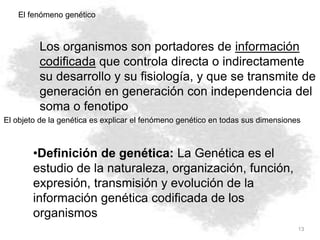 13
El fenómeno genético
•Definición de genética: La Genética es el
estudio de la naturaleza, organización, función,
expresión, transmisión y evolución de la
información genética codificada de los
organismos
Los organismos son portadores de información
codificada que controla directa o indirectamente
su desarrollo y su fisiología, y que se transmite de
generación en generación con independencia del
soma o fenotipo
El objeto de la genética es explicar el fenómeno genético en todas sus dimensiones
 