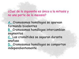 ¿Cual de lo siguiente es único a la mitosis y
no una parte de la meiosis?
A. Cromosomas homólogos se aparean
formando bivalentes
B. Cromosomas homólogos intercambian
segmentos
C. Las cromátides se separan durante
anafase
D. Cromosomas homólogos se comportan
independientemente
 