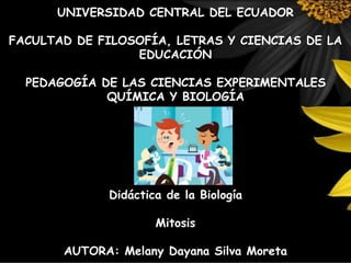 UNIVERSIDAD CENTRAL DEL ECUADOR
FACULTAD DE FILOSOFÍA, LETRAS Y CIENCIAS DE LA
EDUCACIÓN
PEDAGOGÍA DE LAS CIENCIAS EXPERIMENTALES
QUÍMICA Y BIOLOGÍA
Didáctica de la Biología
Mitosis
AUTORA: Melany Dayana Silva Moreta
 