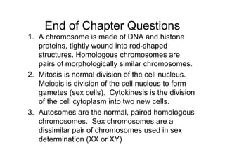 End of Chapter Questions
1. A chromosome is made of DNA and histone
   proteins, tightly wound into rod-shaped
   structures. Homologous chromosomes are
   pairs of morphologically similar chromosomes.
2. Mitosis is normal division of the cell nucleus.
   Meiosis is division of the cell nucleus to form
   gametes (sex cells). Cytokinesis is the division
   of the cell cytoplasm into two new cells.
3. Autosomes are the normal, paired homologous
   chromosomes. Sex chromosomes are a
   dissimilar pair of chromosomes used in sex
   determination (XX or XY)
 
