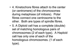 • 4. Kinetochore fibres attach to the center
  (or centromere) of the chromosomes
  during metaphase (of mitosis). Polar
  fibres connect one centrosome to the
  other. Both are types of spindle fibres.
• 5. A Diploid cell has a complete (double)
  set of matching homologous pairs of
  chromosomes (2 of each type). A Haploid
  cell has only one of each of the
  homologous chromosomes. (1 of each
  type).
 