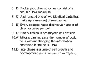 6. D) Prokaryotic chromosomes consist of a
     circular DNA molecule.
7. C) A chromatid one of two identical parts that
     make up a (mature) chromosome.
8. B) Every species has a distinctive number of
     chromosomes per cell.
9. D) Binary fission is prokaryotic cell division
10.A) Mitosis can increase the number of body
     cells without changing the information
     contained in the cells’ DNA
11.D) Interphase is a time of cell growth and
     development (not A, since there is no G3 phase)
 