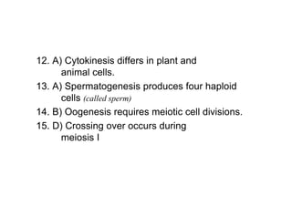 12. A) Cytokinesis differs in plant and
      animal cells.
13. A) Spermatogenesis produces four haploid
      cells (called sperm)
14. B) Oogenesis requires meiotic cell divisions.
15. D) Crossing over occurs during
      meiosis I
 