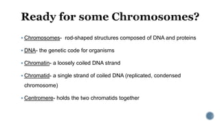  Chromosomes- rod-shaped structures composed of DNA and proteins
 DNA- the genetic code for organisms
 Chromatin- a loosely coiled DNA strand
 Chromatid- a single strand of coiled DNA (replicated, condensed
chromosome)
 Centromere- holds the two chromatids together
 