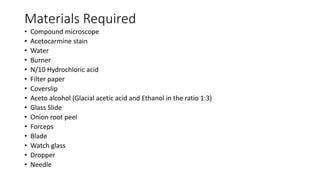 Materials Required
• Compound microscope
• Acetocarmine stain
• Water
• Burner
• N/10 Hydrochloric acid
• Filter paper
• Coverslip
• Aceto alcohol (Glacial acetic acid and Ethanol in the ratio 1:3)
• Glass Slide
• Onion root peel
• Forceps
• Blade
• Watch glass
• Dropper
• Needle
 