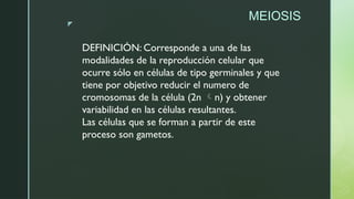 z
MEIOSIS
DEFINICIÓN: Corresponde a una de las
modalidades de la reproducción celular que
ocurre sólo en células de tipo germinales y que
tiene por objetivo reducir el numero de
cromosomas de la célula (2n n) y obtener
variabilidad en las células resultantes.
Las células que se forman a partir de este
proceso son gametos.
 