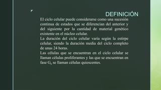 z
DEFINICIÓN
El ciclo celular puede considerarse como una sucesión
continua de estados que se diferencian del anterior y
del siguiente por la cantidad de material genético
existente en el núcleo celular.
La duración del ciclo celular varía según la estirpe
celular, siendo la duración media del ciclo completo
de unas 24 horas.
Las células que se encuentran en el ciclo celular se
llaman células proliferantes y las que se encuentran en
fase G0 se llaman células quiescentes.
 