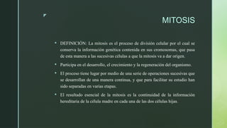 z
MITOSIS
 DEFINICIÓN: La mitosis es el proceso de división celular por el cual se
conserva la información genética contenida en sus cromosomas, que pasa
de esta manera a las sucesivas células a que la mitosis va a dar origen.
 Participa en el desarrollo, el crecimiento y la regeneración del organismo.
 El proceso tiene lugar por medio de una serie de operaciones sucesivas que
se desarrollan de una manera continua, y que para facilitar su estudio han
sido separadas en varias etapas.
 El resultado esencial de la mitosis es la continuidad de la información
hereditaria de la célula madre en cada una de las dos células hijas.
 