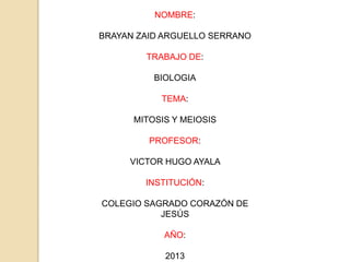 NOMBRE:

BRAYAN ZAID ARGUELLO SERRANO

        TRABAJO DE:

          BIOLOGIA

           TEMA:

      MITOSIS Y MEIOSIS

         PROFESOR:

     VICTOR HUGO AYALA

        INSTITUCIÓN:

COLEGIO SAGRADO CORAZÓN DE
           JESÚS

            AÑO:

            2013
 