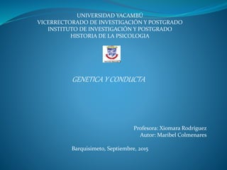 UNIVERSIDAD YACAMBÚ
VICERRECTORADO DE INVESTIGACIÓN Y POSTGRADO
INSTITUTO DE INVESTIGACIÓN Y POSTGRADO
HISTORIA DE LA PSICOLOGIA
GENETICA Y CONDUCTA
Profesora: Xiomara Rodríguez
Autor: Maribel Colmenares
Barquisimeto, Septiembre, 2015
 