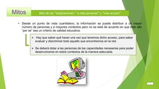 Mito de las “ampliaciones": "a más personas” y “más acceso”
• Desde un punto de vista cuantitativo, la información se puede distribuir a un mayor
número de personas y a mayores contextos pero no se está de acuerdo en que todo ello
“per se” sea un criterio de calidad educativa.
 Hay que saber qué hacer una vez que tenemos dicho acceso, para saber
evaluar y discriminar todo aquello que encontremos en la red.
 Se deberá dotar a las personas de las capacidades necesarias para poder
desenvolverse en estos contextos de la manera adecuada.
 