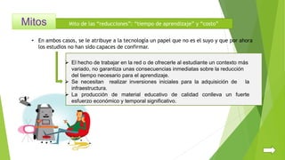 Mito de las “reducciones”: “tiempo de aprendizaje” y “costo”
• En ambos casos, se le atribuye a la tecnología un papel que no es el suyo y que por ahora
los estudios no han sido capaces de confirmar.
 El hecho de trabajar en la red o de ofrecerle al estudiante un contexto más
variado, no garantiza unas consecuencias inmediatas sobre la reducción
del tiempo necesario para el aprendizaje.
 Se necesitan realizar inversiones iniciales para la adquisición de la
infraestructura.
 La producción de material educativo de calidad conlleva un fuerte
esfuerzo económico y temporal significativo.
 
