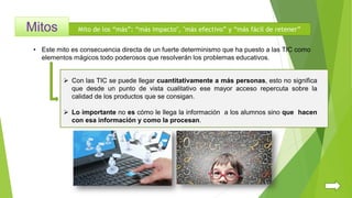 Mito de los “más”: “más impacto", "más efectivo” y “más fácil de retener”
• Este mito es consecuencia directa de un fuerte determinismo que ha puesto a las TIC como
elementos mágicos todo poderosos que resolverán los problemas educativos.
 Con las TIC se puede llegar cuantitativamente a más personas, esto no significa
que desde un punto de vista cualitativo ese mayor acceso repercuta sobre la
calidad de los productos que se consigan.
 Lo importante no es cómo le llega la información a los alumnos sino que hacen
con esa información y como la procesan.
 