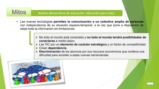 Modelo democrático de educación: educación para todos
 No todo el mundo está conectado y no todo el mundo tendrá posibilidades de
conectarse a medio plazo.
 Las TIC son un elemento de carácter estratégico y un factor de competitividad.
 Crean dependencia.
 Discriminación de los alumnos por sus recursos económicos que conlleva una
dificultad para acceder a estas nuevas herramientas.
• Las nuevas tecnologías permiten la comunicación a un colectivo amplio de personas
con independencia de su situación espacio-temporal, a la vez que pone a disposición de
estas toda la información sin limitaciones.
 