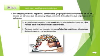 Neutrales y axiológicamente asépticas
 No pueden ser asépticas pues arrastran con ellas todas las creencias y los
valores de la cultura que las ha desarrollado.
 Tampoco pueden ser neutrales porque reflejan las posiciones ideológicas
de la cultura en la cual se desarrollan.
• Los efectos positivos, negativos, beneficiosos y/o perjudiciales no dependen de las TIC,
sino de las personas que las aplican y utilizan, así como de los objetivos que se persiguen en su
aplicación.
 