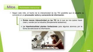 Posibilidades interactivas
• Según este mito, el hecho de la interactividad de las TIC posibilita que el usuario se
convierta en un procesador activo y consciente de información.
 Existe menos interactividad en las TIC de lo que se nos quiere hacer
creer y vender por la industria (Simplemente tecleamos).
 La hipertextualidad plantea limitaciones para algunos alumnos por la
forma de estructurar la información.
 