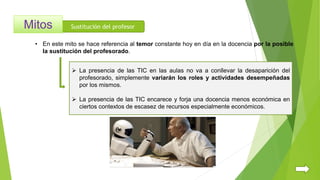Sustitución del profesor
 La presencia de las TIC en las aulas no va a conllevar la desaparición del
profesorado, simplemente variarán los roles y actividades desempeñadas
por los mismos.
 La presencia de las TIC encarece y forja una docencia menos económica en
ciertos contextos de escasez de recursos especialmente económicos.
• En este mito se hace referencia al temor constante hoy en día en la docencia por la posible
la sustitución del profesorado.
 