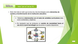 Valor “per se” de las TIC
• Este mito trata el valor que se les da a las tecnologías como elementos de
cambio y transformación de la institución educativa.
 Debemos relacionarlas con el resto de variables curriculares tales
como contenidos y objetivos.
 Es necesario que se produzca un cambio de mentalidad hacia el
uso de la nueva tecnología que se pone a nuestra disposición.
 