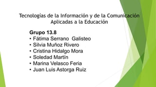 Grupo 13.8
• Fátima Serrano Galisteo
• Silvia Muñoz Rivero
• Cristina Hidalgo Mora
• Soledad Martín
• Marina Velasco Feria
• Juan Luis Astorga Ruiz
Tecnologías de la Información y de la Comunicación
Aplicadas a la Educación
 