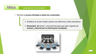Amplitud de la información
• Permite el acceso ilimitado a todos los contenidos.
 Necesidad de formar a los alumnos para que sean capaces de
evaluar y discriminar la información localizada.
 Amplitud no es tan amplia cuando nos referimos a sitios educativos.
 