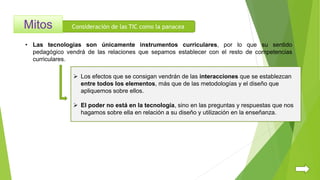Consideración de las TIC como la panacea
 Los efectos que se consigan vendrán de las interacciones que se establezcan
entre todos los elementos, más que de las metodologías y el diseño que
apliquemos sobre ellos.
 El poder no está en la tecnología, sino en las preguntas y respuestas que nos
hagamos sobre ella en relación a su diseño y utilización en la enseñanza.
• Las tecnologías son únicamente instrumentos curriculares, por lo que su sentido
pedagógico vendrá de las relaciones que sepamos establecer con el resto de competencias
curriculares.
 