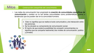 Construcción compartida del conocimiento
 Esto no significa que se realice el acto comunicativo y de interacción entre
las personas.
 Se ha obviado su componente de comunicación social.
 El hecho de que exista la posibilidad de compartir conocimientos no
significa que se comparta realmente( dos niveles de comunicación: publico
y privado)
• Las redes de comunicación han propiciado la creación de comunidades específicas de
comunicación y existen en la red tantas comunidades como problemáticas, gustos o
tendencias que se pueden dar en la comunidad humana.
 