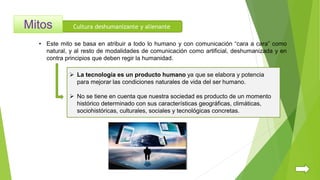 Cultura deshumanizante y alienante
 La tecnología es un producto humano ya que se elabora y potencia
para mejorar las condiciones naturales de vida del ser humano.
 No se tiene en cuenta que nuestra sociedad es producto de un momento
histórico determinado con sus características geográficas, climáticas,
sociohistóricas, culturales, sociales y tecnológicas concretas.
• Este mito se basa en atribuir a todo lo humano y con comunicación “cara a cara” como
natural, y al resto de modalidades de comunicación como artificial, deshumanizada y en
contra principios que deben regir la humanidad.
 