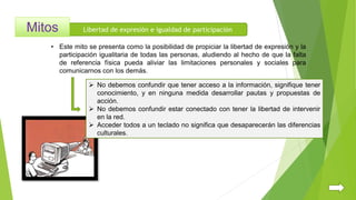 Libertad de expresión e igualdad de participación
 No debemos confundir que tener acceso a la información, signifique tener
conocimiento, y en ninguna medida desarrollar pautas y propuestas de
acción.
 No debemos confundir estar conectado con tener la libertad de intervenir
en la red.
 Acceder todos a un teclado no significa que desaparecerán las diferencias
culturales.
• Este mito se presenta como la posibilidad de propiciar la libertad de expresión y la
participación igualitaria de todas las personas, aludiendo al hecho de que la falta
de referencia física pueda aliviar las limitaciones personales y sociales para
comunicarnos con los demás.
 