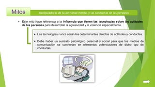 Manipuladoras de la actividad mental y las conductas de las personas
 Las tecnologías nunca serán las determinantes directas de actitudes y conductas.
 Debe haber un sustrato psicológico personal y social para que los medios de
comunicación se conviertan en elementos potenciadores de dicho tipo de
conductas.
• Este mito hace referencia a la influencia que tienen las tecnologías sobre las actitudes
de las personas para desarrollar la agresividad y la violencia especialmente.
 