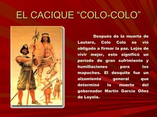 EL CACIQUE “COLO-COLO”EL CACIQUE “COLO-COLO”
Después de la muerte de
Lautaro, Colo Colo se vió
obligado a firmar la paz. Lejos de
vivir mejor, esto significó un
período de gran sufrimiento y
humillaciones para los
mapuches. El desquite fue un
alzamiento general que
determinó la muerte del
gobernador Martín García Oñez
de Loyola.
 