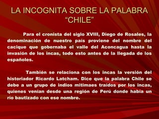 LA INCOGNITA SOBRE LA PALABRALA INCOGNITA SOBRE LA PALABRA
“CHILE”“CHILE”
Para el cronista del siglo XVIII, Diego de Rosales, la
denominación de nuestro país proviene del nombre del
cacique que gobernaba el valle del Aconcagua hasta la
invasión de los incas, todo esto antes de la llegada de los
españoles.
También se relaciona con los incas la versión del
historiador Ricardo Latcham. Dice que la palabra Chile se
debe a un grupo de indios mitimaes traídos por los incas,
quienes venían desde una región de Perú donde había un
río bautizado con ese nombre.
 