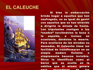 EL CALEUCHE
Si bien la embarcación
brinda hogar a aquellos que han
naufragado, no es igual de gentil
con aquellos que se han atrevido
a dirigirle la mirada de frente.
Los tripulantes castigan a los
“osados” torciéndoles la boca o
la espalda, e incluso en
ocasiones, dándoles la muerte.
Para ocultarse de las miradas no
deseadas, El Caleuche tiene las
facilidad de transformarse en un
simple madero flotante o
simplemente hacerse invisible.
Otros lo identifican como el
barco que se oculta en la
neblina que él mismo genera
 