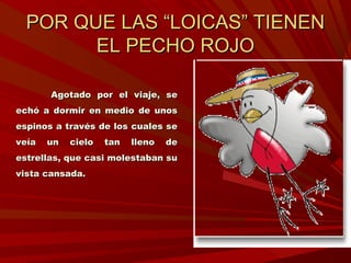 POR QUE LAS “LOICAS” TIENENPOR QUE LAS “LOICAS” TIENEN
EL PECHO ROJOEL PECHO ROJO
Agotado por el viaje, seAgotado por el viaje, se
echó a dormir en medio de unosechó a dormir en medio de unos
espinos a través de los cuales seespinos a través de los cuales se
veía un cielo tan lleno deveía un cielo tan lleno de
estrellas, que casi molestaban suestrellas, que casi molestaban su
vista cansada.vista cansada.
 