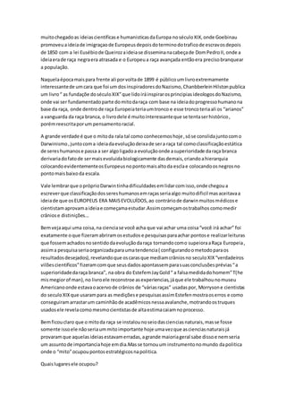 muitochegadoas ideiascientificase humanisticasdaEuropa noséculoXIX,onde Goebinau
promoveuaideiade imigraçaode Europeusdepoisdoterminodotraficode escravosdepois
de 1850 com a lei Eusébiode Queirozaideiase disseminanacabeçade DomPedroII, onde a
ideiaerade raça negraera atrasada e o Europeua raça avançada entãoera precisobranquear
a população.
Naquelaépocamaispara frente ali porvoltade 1899 é públicoumlivroextremamente
interessantede umcara que foi um dosinspiradoresdoNazismo, ChanbberleinHilstonpublica
um livro“ as fundaçõe doséculoXIX”que lidoiráinspirarosprincipiasideologosdoNazismo,
onde vai ser fundamentadoparte domitodaraça com base na ideiadoprogressohumanona
base da raça, onde dentrode raça Europeiateriaumtronco e esse troncoteriaali os “arianos”
a vanguarda da raça branca, o livrodele é muitointeressanteque se tentaserhistórico,
porémreescritaporum pensamentoracial.
A grande verdade é que o mitoda rala tal como conhecemoshoje, sóse conslidajuntocomo
Darwinismo,juntocoma ideiadaevoluçãodeixade sera raça tal comoclassificaçãoestática
de sereshumanose passa a ser algoligadoa evoluçãoonde asuperioridade daraça branca
derivariadofatode sermaisevoluidabiologicamente dasdemais,criandoahierarquia
colocandoevidentementeosEuropeusnopontomaisaltoda esclae colocandoosnegrosno
pontomaisbaixoda escala.
Vale lembrarque opróprioDarwintinhadificuldadesemlidarcomisso,onde chegoua
escreverque classificaçãodossereshumanosemraçasseriaalgo muitodificil masaceitavaa
ideiade que osEUROPEUS ERA MAISEVOLUÍDOS,ao contráriode darwinmuitosmédicose
cientistamaprovamaideiae começamaestudar.Assimcomeçamostrabalhos comomedir
crâniose distinições...
Bemvejaaqui uma coisa,na cienciase você acha que vai achar uma coisa“você irá achar” foi
exatamente oque fizeramabriramosestudos e pesquisasparaachar pontose realizarleituras
que fossemachadosnosentidodaevoluçãodaraça tornandocomo supeioraaRaça Europeia,
assima pesquisaseriaorganizadaparaumatendencia( configurandoometodoparaos
resultadosdesejados),revelandoque oscarasque mediamcrâniosno seculoXIX“verdadeiros
vilõescientificos”fizeramcomque seusdadosapontassemparasuasconclusõesprévias“a
superioridadedaraça branca”, na obra do EstefemJayGold“ a falsamedidadohomem”T(he
mismegiorof man),no livroele reconstroe asexperiencias,jáque ele trabalhounomuseu
Americanoonde estavaoacervode crânios de “váriasraças” usadaspor, Morrysone cientistas
do seculoXIXque usarampara as mediçõese pesquisasassimEstefenmostraoserros e como
conseguiramarrastarum caminhãode acadêmicosnessaavalanche,motrandoostruques
usadosele revelacomomesmocientistasde altaestimacaiamnoprocesso.
Bemficouclaro que o mitoda raça se instalounoseiodascienciasnaturais,masse fosse
somente issoele nãoseriaummitoimportante hoje umavezque ascienciasnaturaisjá
provaramque aquelasideiasestavamerradas,agrande maioriageral sabe dissoe nemseria
um assuntode importanciahoje emdia.Masse tornouum instrumentonomundo dapolitica
onde o “mito”ocupoupontosestratégicosnapolitica.
Quaislugaresele ocupou?
 