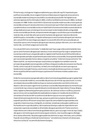 Primeiroveja,muitagente imaginaerradamente que aideiade raçafoi importante para
justificaraescravidão,háum enganohistorico emborasejaumenganodosensocomuma
escravidãomodernacomeçanoseculoXVIe se estendeaoseculoXIX.NaInglaterranas
coloniasingresaselafoi eliminadaem1833, o trafico noAtlântico terminaem1850 e no Brasil
elaacaba em 1988. Então o séuloXIXé o Outonoda escraviãomodernaonde a maiorparte da
escravidãocomeçaemséculosanteriorese elaocorre porque tinhamsidoescravizada,qual é
o problemadissoaescravidãoexistiuemtodahistóriahumanaentre todosospovosdesde há
antiguidade povosque venciamguerrasescravizavamosderrotadosdesde aantiguidade
existe aescravidãopordivida,temporariamente até pagara sua dividaouporescravidãopelo
restoda vida,se você não acha que ossereshumanossãoiguaispor naturezanãoexiste
problemaparaa escravidão,e ninguémachavaque ossereshumanossãoiguaispornatureza
até o séculoXVIIIse voce chegarpara alguémnoseculoXIV,XV e XVIseriaconsideradoum
loucodizerque os sereshumanossãoiguaispornatureza,porque nãoeram;uns eramnobres
outrosnão, unstinhamsangue azul outrosnão.
É no séculoXVIIIcomo iluminismo“a idade dasluzes”que surge aideiaextremamente nova
que os sereshumanossãoiguaispornatureza,é esse conceitoque fazsurgira campanhaanti
escravistasonde houve umagrande açãona inglaterradofinal doséculoXVIIIaoXIXonde se
moviamgrandespetiçõesaoparlamentoparavotarcontra a escravidão,houve grande batalha
por issoexistemgrandeslivrose obrasa respeitoumadelas“enterremnossascorrentes”de
Adamroschild, ao mesmotempoque issoacontecianaInglaterrrae tambémnome do
principiodaigualdade ocorremgrandesconflitose choques( revoltasde escravos) nasilhasdo
Caribe,comoo caso de Sir Louvertou,noHaiti uma revoluçãode escravos que erguiaas
bandeirasdarevoluçãoFrancesa,assimcomoa revoluçãodaJamaica que teve umimpacto
diretona politicaBritanicade formaque oparlamentofinalmente resolveuacabarcoma
escravidão.
Então foi esse processoque geradosobre a ideiailuministadaigualdadeque geraogolpe fatal
contra a escravisãomoderna,aescravidãonãoprecisou domitoda raça para existir,e omito
veiodepoisdaescravidãomoderna.Oque se revelaé justamente ocontrárioomitoveio
depoise nãoserviupara sugestionaroupraticara escravidão.Naquelaépocanomomento que
o conceitode raça estavase expandindopelo mundoépocadoimperialismo( França,Belgica,
Italia,Inglaterra,Alemanha)partemparaa procura de coloniasnaAsia e na África,processo
que se inicioucomas expediçõesde exploradoreseuropeusemmeadosdoséculoXIXe se
consolidanofinal dosécXIX na conferenciade Berlim que se inciacomapartilha,o
Imperialismoprecisavadomitoda raça, porque as potenciaseuropeiasnãopodiamse
expandirparaÁsiae Áfricasemconquistaro apoioda comunidade Europeia,lembre esta
surgindoa imprenssanova, otelegrafo,ossistemas complexasaeducação o públicae se
formandoassima opiniãopublica,nãoerapossivelalcançara ação do imperialismosem
conquistaro apoioda sociedade se afinal todossãoiguaisperantealei?Comoconciliaro
imperialismocomaideiailuministadaigualdadenatural,paraissosurge omito da raça ( todos
são iguaise nemtanto iguaisassim) somosiguaisnateoria,masna prática agora a Biologia
diria:Somosdiferentes.Napráticaagorapoderiamdominarasraças inferiores,comacélebre
frase do séculoXIXque ofardo do homembranco“ seriadominaro homem ematraso para
eleva-loe civiliza-lo”nocaminhodohomemEuropeu.
 