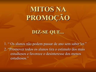 MITOS NA PROMOÇÃO DIZ-SE QUE... 1. “ Os alunos não podem passar de ano sem saber ler.” 2. “Promover todos os alunos tira o estímulo dos mais estudiosos e favorece o desinteresse dos menos estudiosos.” 