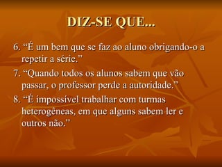 DIZ-SE QUE... 6. “É um bem que se faz ao aluno obrigando-o a repetir a série.” 7. “Quando todos os alunos sabem que vão passar, o professor perde a autoridade.” 8. “É impossível trabalhar com turmas heterogêneas, em que alguns sabem ler e outros não.” 