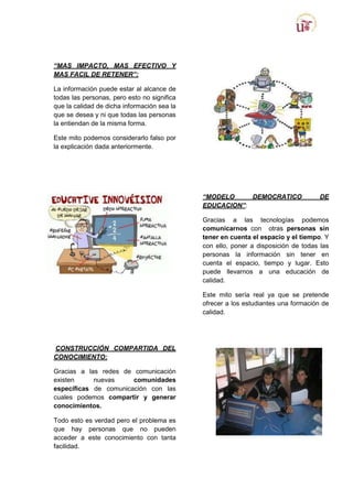 “MAS IMPACTO, MAS EFECTIVO Y
MAS FACIL DE RETENER”:
La información puede estar al alcance de
todas las personas, pero esto no significa
que la calidad de dicha información sea la
que se desea y ni que todas las personas
la entiendan de la misma forma.
Este mito podemos considerarlo falso por
la explicación dada anteriormente.

“MODELO
DEMOCRATICO
EDUCACION”:

DE

Gracias a las tecnologías podemos
comunicarnos con otras personas sin
tener en cuenta el espacio y el tiempo. Y
con ello, poner a disposición de todas las
personas la información sin tener en
cuenta el espacio, tiempo y lugar. Esto
puede llevarnos a una educación de
calidad.
Este mito sería real ya que se pretende
ofrecer a los estudiantes una formación de
calidad.

CONSTRUCCIÓN COMPARTIDA DEL
CONOCIMIENTO:
Gracias a las redes de comunicación
existen
nuevas
comunidades
específicas de comunicación con las
cuales podemos compartir y generar
conocimientos.
Todo esto es verdad pero el problema es
que hay personas que no pueden
acceder a este conocimiento con tanta
facilidad.

 