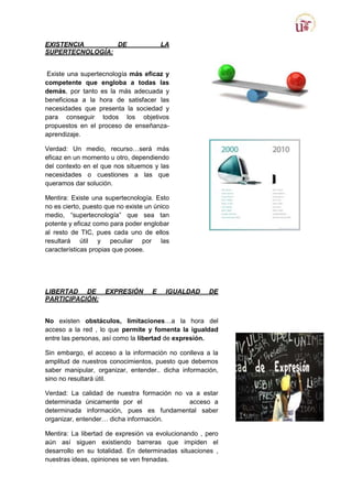 EXISTENCIA
DE
SUPERTECNOLOGÍA:

LA

Existe una supertecnología más eficaz y
competente que engloba a todas las
demás, por tanto es la más adecuada y
beneficiosa a la hora de satisfacer las
necesidades que presenta la sociedad y
para conseguir todos los objetivos
propuestos en el proceso de enseñanzaaprendizaje.
Verdad: Un medio, recurso…será más
eficaz en un momento u otro, dependiendo
del contexto en el que nos situemos y las
necesidades o cuestiones a las que
queramos dar solución.
Mentira: Existe una supertecnología. Esto
no es cierto, puesto que no existe un único
medio, “supertecnología” que sea tan
potente y eficaz como para poder englobar
al resto de TIC, pues cada uno de ellos
resultará útil y peculiar por las
características propias que posee.

LIBERTAD DE
PARTICIPACIÓN:

EXPRESIÓN

E

IGUALDAD

DE

No existen obstáculos, limitaciones…a la hora del
acceso aº la red , lo que permite y fomenta la igualdad
entre las personas, así como la libertad de expresión.
Sin embargo, el acceso a la información no conlleva a la
amplitud de nuestros conocimientos, puesto que debemos
saber manipular, organizar, entender.. dicha información,
sino no resultará útil.
Verdad: La calidad de nuestra formación no va a estar
determinada únicamente por el
acceso a
determinada información, pues es fundamental saber
organizar, entender… dicha información.
Mentira: La libertad de expresión va evolucionando , pero
aún así siguen existiendo barreras que impiden el
desarrollo en su totalidad. En determinadas situaciones ,
nuestras ideas, opiniones se ven frenadas.

 
