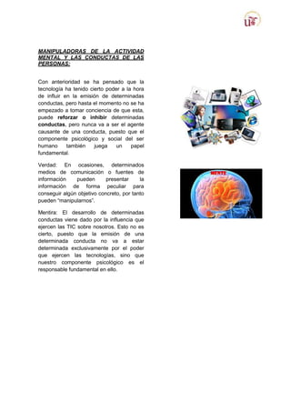 MANIPULADORAS DE LA ACTIVIDAD
MENTAL Y LAS CONDUCTAS DE LAS
PERSONAS:
Con anterioridad se ha pensado que la
tecnología ha tenido cierto poder a la hora
de influir en la emisión de determinadas
conductas, pero hasta el momento no se ha
empezado a tomar conciencia de que esta,
puede reforzar o inhibir determinadas
conductas, pero nunca va a ser el agente
causante de una conducta, puesto que el
componente psicológico y social del ser
humano
también
juega
un
papel
fundamental.
Verdad: En ocasiones, determinados
medios de comunicación o fuentes de
información
pueden
presentar
la
información de forma peculiar para
conseguir algún objetivo concreto, por tanto
pueden “manipularnos”.
Mentira: El desarrollo de determinadas
conductas viene dado por la influencia que
ejercen las TIC sobre nosotros. Esto no es
cierto, puesto que la emisión de una
determinada conducta no va a estar
determinada exclusivamente por el poder
que ejercen las tecnologías, sino que
nuestro componente psicológico es el
responsable fundamental en ello.

 